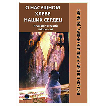 О насущном хлебе наших сердец, или Краткое пособие к молитвенному деланию