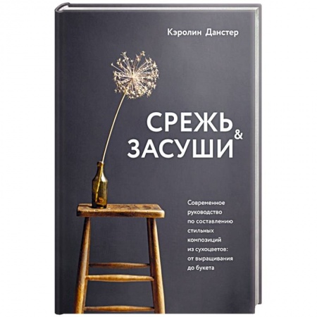 Сад, огород, цветы, дизайн участка, книга Срежь и засуши. Современное руководство по составлению стильных композиций из сухоцветов: от выращивания до букета купить по скидке