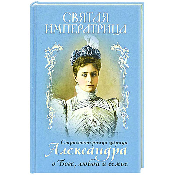 Святая Императрица: страстотерпица царица Александра о Боге, любви и семье